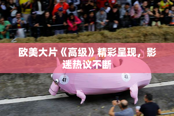 欧美大片《高级》精彩呈现，影迷热议不断
