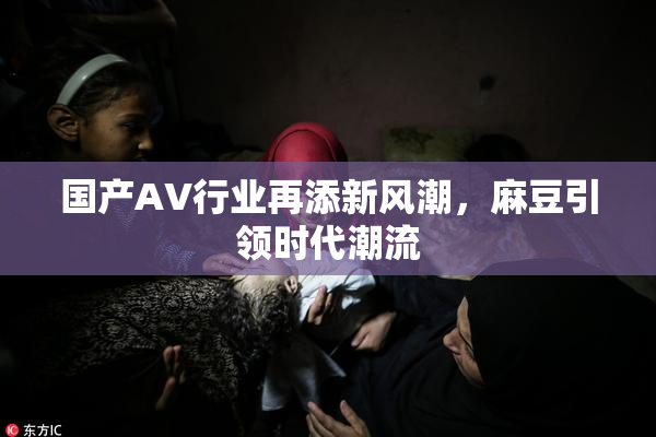 国产AV行业再添新风潮，麻豆引领时代潮流