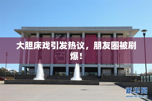 大胆床戏引发热议，朋友圈被刷爆！