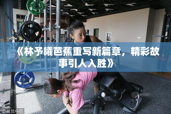 《林予曦芭蕉重写新篇章，精彩故事引人入胜》
