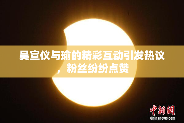 吴宣仪与瑜的精彩互动引发热议，粉丝纷纷点赞