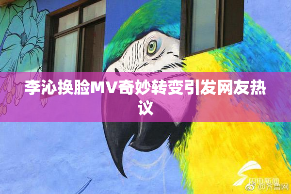 李沁换脸MV奇妙转变引发网友热议