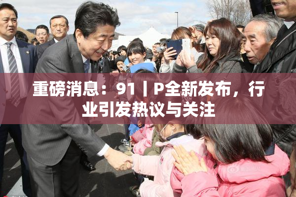 重磅消息：91丨P全新发布，行业引发热议与关注