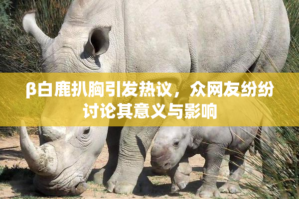 β白鹿扒胸引发热议，众网友纷纷讨论其意义与影响