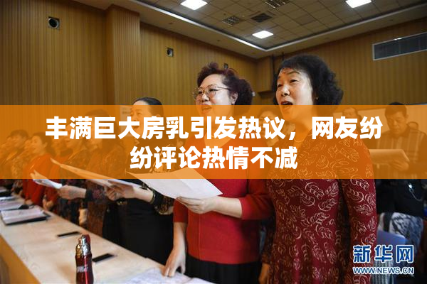 丰满巨大房乳引发热议，网友纷纷评论热情不减