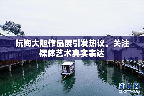 阮梅大胆作品展引发热议，关注裸体艺术真实表达