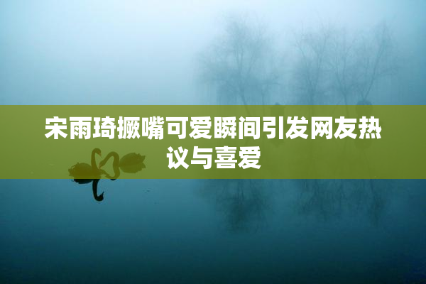 宋雨琦撅嘴可爱瞬间引发网友热议与喜爱