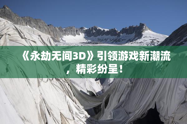 《永劫无间3D》引领游戏新潮流，精彩纷呈！