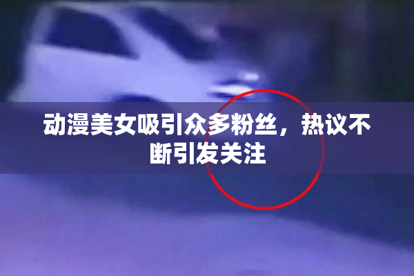 动漫美女吸引众多粉丝，热议不断引发关注