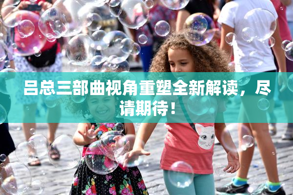 吕总三部曲视角重塑全新解读，尽请期待！