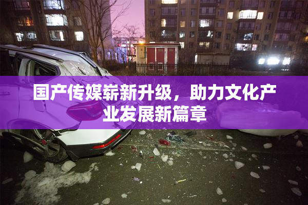 国产传媒崭新升级，助力文化产业发展新篇章