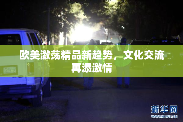 欧美激荡精品新趋势，文化交流再添激情