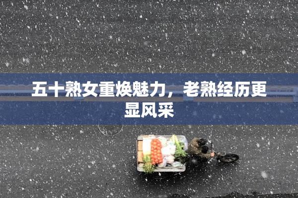 五十熟女重焕魅力，老熟经历更显风采
