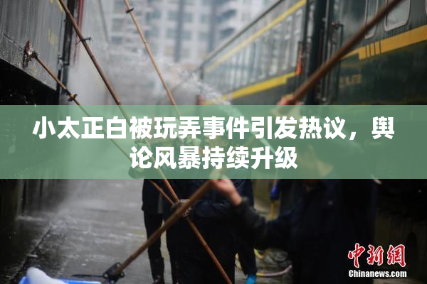 小太正白被玩弄事件引发热议，舆论风暴持续升级