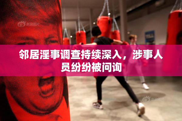 邻居淫事调查持续深入，涉事人员纷纷被问询