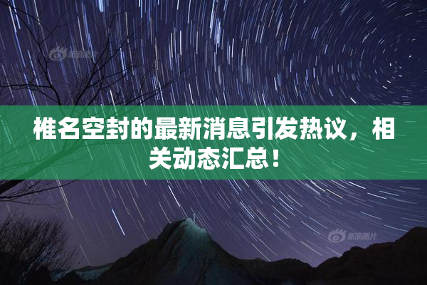 椎名空封的最新消息引发热议，相关动态汇总！