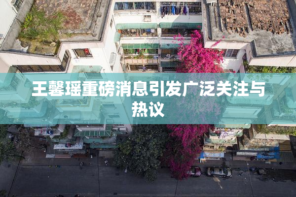 王馨瑶重磅消息引发广泛关注与热议