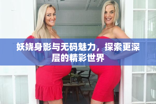 妖娆身影与无码魅力，探索更深层的精彩世界