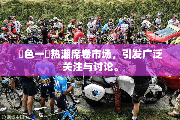 黃色一級热潮席卷市场，引发广泛关注与讨论。