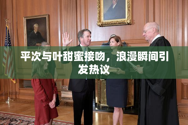 平次与叶甜蜜接吻，浪漫瞬间引发热议