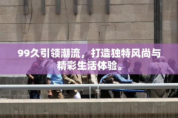 99久引领潮流，打造独特风尚与精彩生活体验。