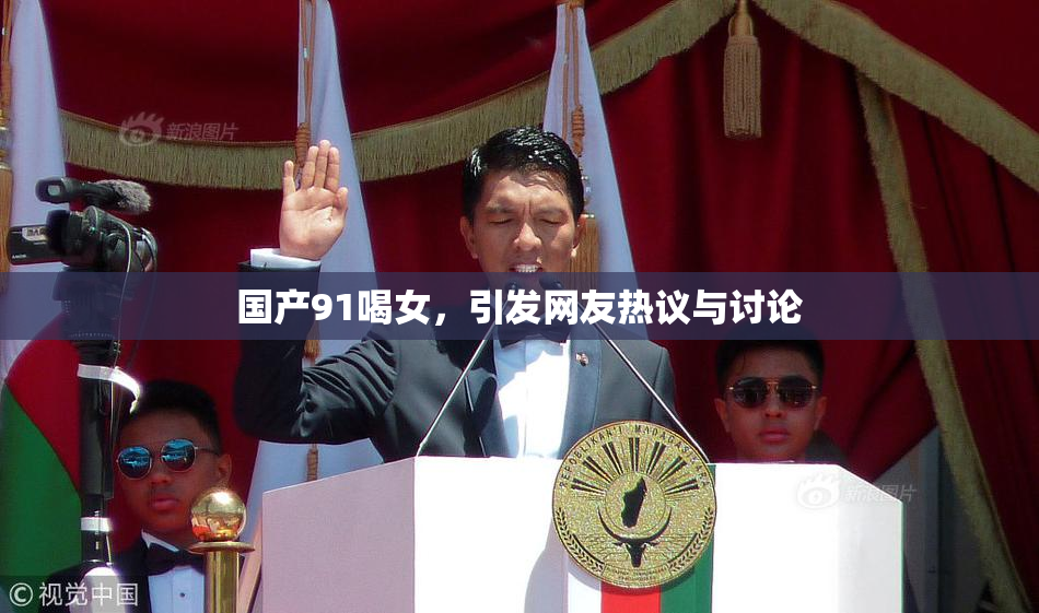 国产91喝女，引发网友热议与讨论