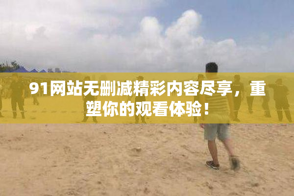 91网站无删减精彩内容尽享，重塑你的观看体验！