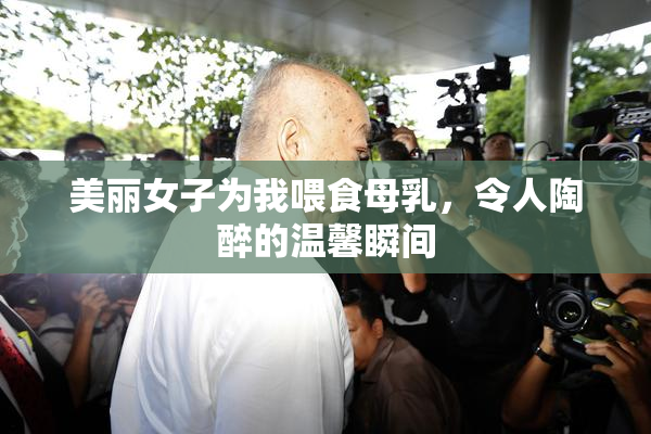 美丽女子为我喂食母乳，令人陶醉的温馨瞬间