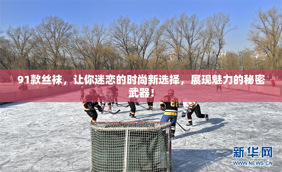 91款丝袜，让你迷恋的时尚新选择，展现魅力的秘密武器！