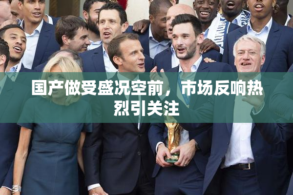 国产做受盛况空前，市场反响热烈引关注