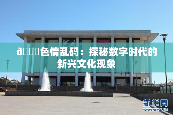 🔞色情乱码：探秘数字时代的新兴文化现象