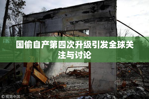 国偷自产第四次升级引发全球关注与讨论