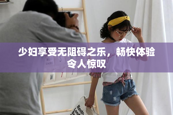 少妇享受无阻碍之乐，畅快体验令人惊叹