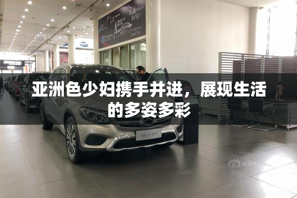 亚洲色少妇携手并进，展现生活的多姿多彩