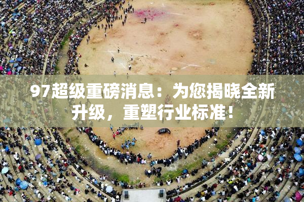 97超级重磅消息：为您揭晓全新升级，重塑行业标准！