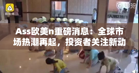 Ass欧美n重磅消息：全球市场热潮再起，投资者关注新动向