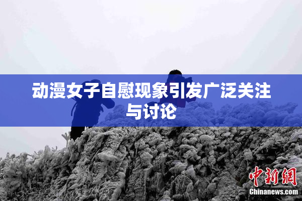 动漫女子自慰现象引发广泛关注与讨论