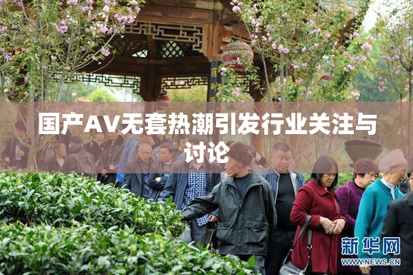 国产AV无套热潮引发行业关注与讨论