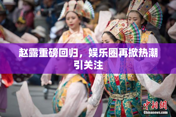 赵露重磅回归，娱乐圈再掀热潮引关注