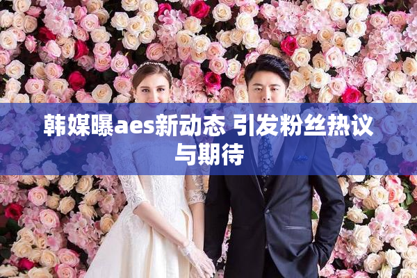 韩媒曝aes新动态 引发粉丝热议与期待