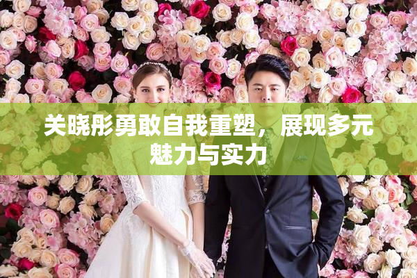 关晓彤勇敢自我重塑，展现多元魅力与实力
