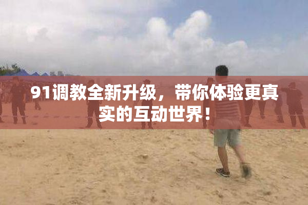 91调教全新升级，带你体验更真实的互动世界！