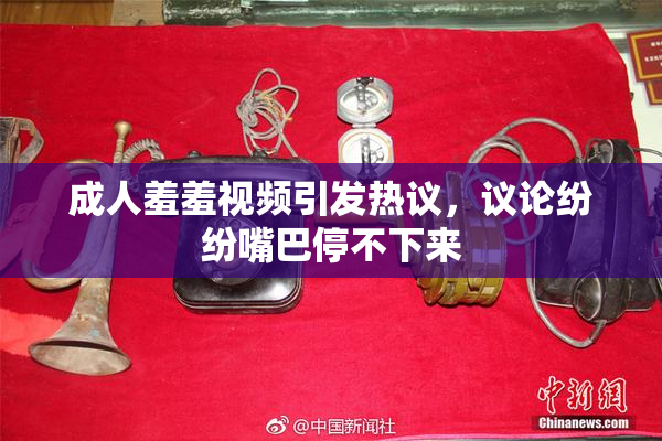 成人羞羞视频引发热议，议论纷纷嘴巴停不下来