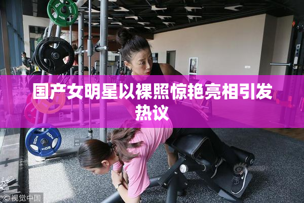 国产女明星以裸照惊艳亮相引发热议