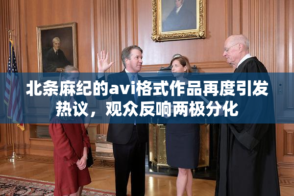 北条麻纪的avi格式作品再度引发热议，观众反响两极分化