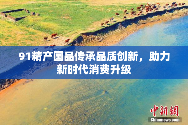 91精产国品传承品质创新，助力新时代消费升级