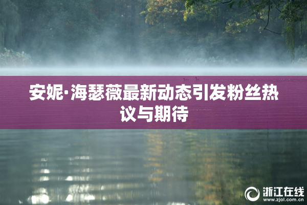 安妮·海瑟薇最新动态引发粉丝热议与期待