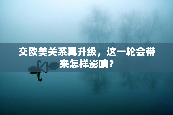 交欧美关系再升级，这一轮会带来怎样影响？