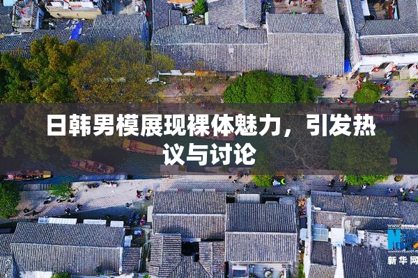 日韩男模展现裸体魅力，引发热议与讨论