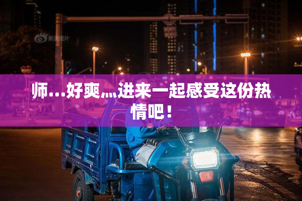 师…好爽灬进来一起感受这份热情吧！